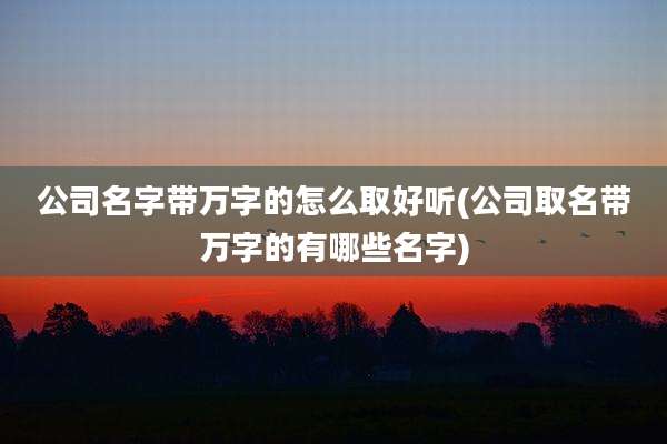 公司名字带万字的怎么取好听(公司取名带万字的有哪些名字)