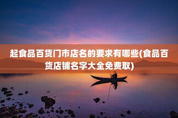 起食品百货门市店名的要求有哪些(食品百货店铺名字大全免费取)