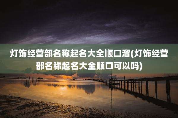 灯饰经营部名称起名大全顺口溜(灯饰经营部名称起名大全顺口可以吗)