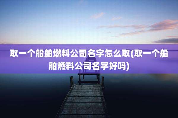 取一个船舶燃料公司名字怎么取(取一个船舶燃料公司名字好吗)