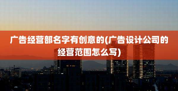 广告经营部名字有创意的(广告设计公司的经营范围怎么写)