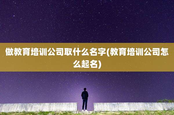 做教育培训公司取什么名字(教育培训公司怎么起名)