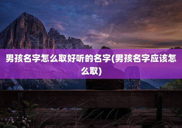 男孩名字怎么取好听的名字(男孩名字应该怎么取)
