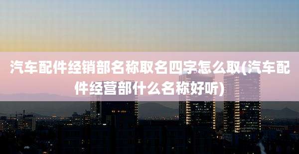 汽车配件经销部名称取名四字怎么取(汽车配件经营部什么名称好听)