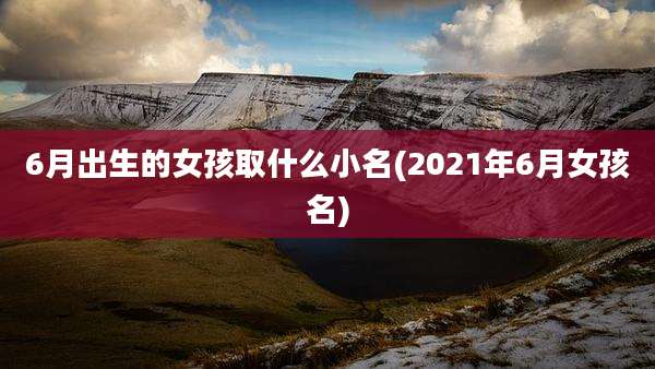 6月出生的女孩取什么小名(2021年6月女孩名)