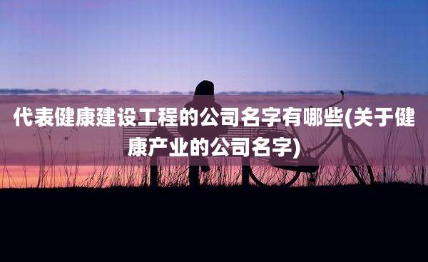 代表健康建设工程的公司名字有哪些(关于健康产业的公司名字)