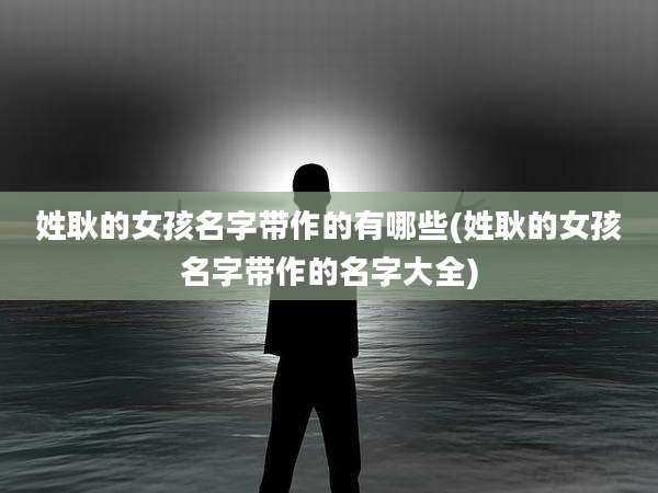 姓耿的女孩名字带作的有哪些(姓耿的女孩名字带作的名字大全)