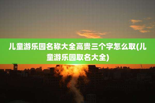 儿童游乐园名称大全高贵三个字怎么取(儿童游乐园取名大全)