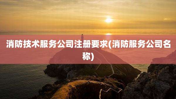 消防技术服务公司注册要求(消防服务公司名称)