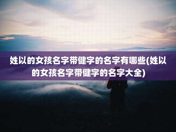 姓以的女孩名字带健字的名字有哪些(姓以的女孩名字带健字的名字大全)