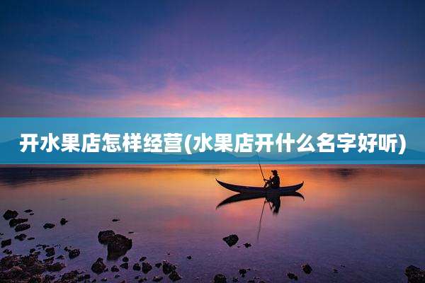 开水果店怎样经营(水果店开什么名字好听)