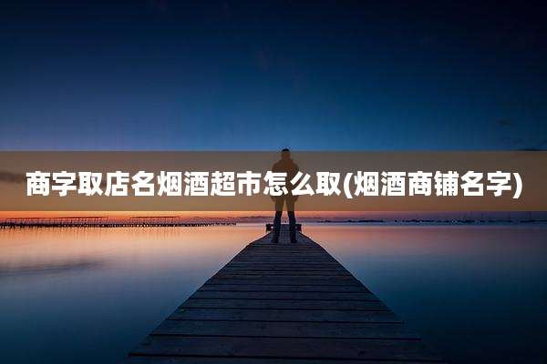商字取店名烟酒超市怎么取(烟酒商铺名字)