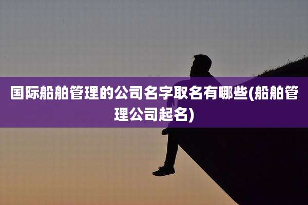 国际船舶管理的公司名字取名有哪些(船舶管理公司起名)