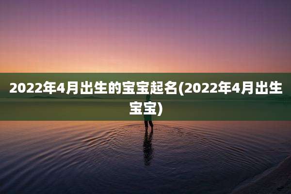 2022年4月出生的宝宝起名(2022年4月出生宝宝)