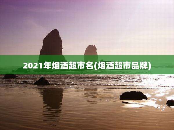 2021年烟酒超市名(烟酒超市品牌)