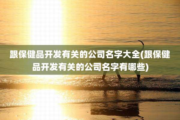 跟保健品开发有关的公司名字大全(跟保健品开发有关的公司名字有哪些)