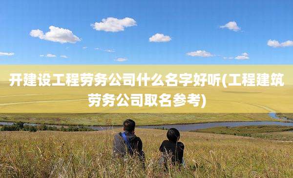 开建设工程劳务公司什么名字好听(工程建筑劳务公司取名参考)