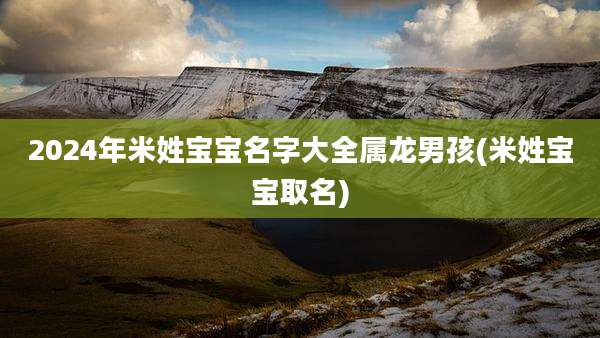 2024年米姓宝宝名字大全属龙男孩(米姓宝宝取名)