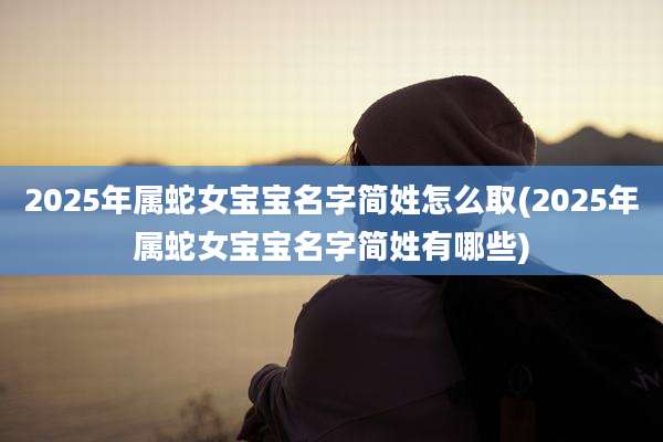 2025年属蛇女宝宝名字简姓怎么取(2025年属蛇女宝宝名字简姓有哪些)