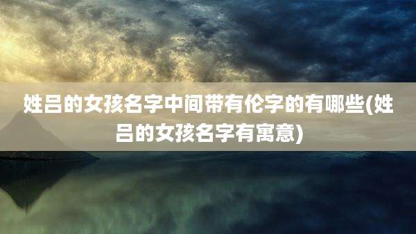 姓吕的女孩名字中间带有伦字的有哪些(姓吕的女孩名字有寓意)