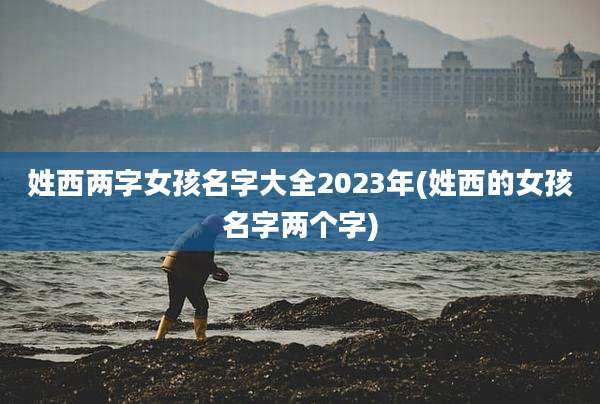姓西两字女孩名字大全2023年(姓西的女孩名字两个字)