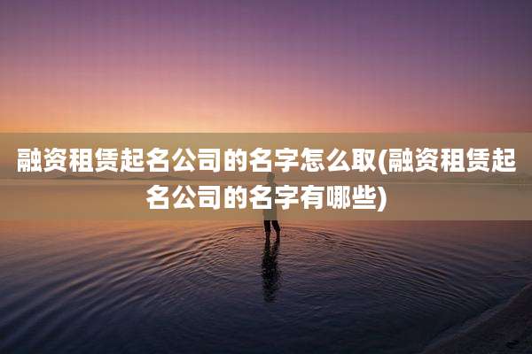 融资租赁起名公司的名字怎么取(融资租赁起名公司的名字有哪些)