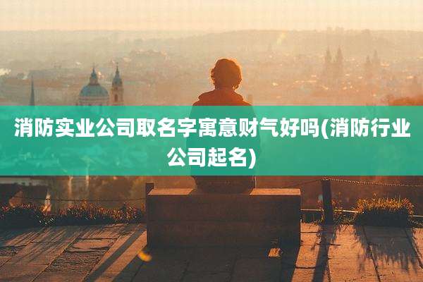 消防实业公司取名字寓意财气好吗(消防行业公司起名)