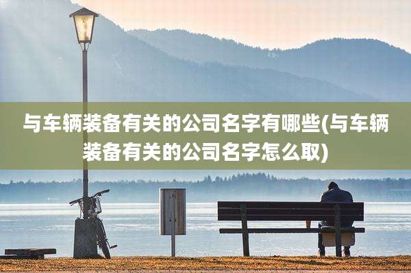 与车辆装备有关的公司名字有哪些(与车辆装备有关的公司名字怎么取)
