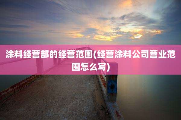 涂料经营部的经营范围(经营涂料公司营业范围怎么写)