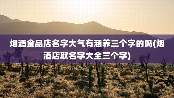 烟酒食品店名字大气有涵养三个字的吗(烟酒店取名字大全三个字)