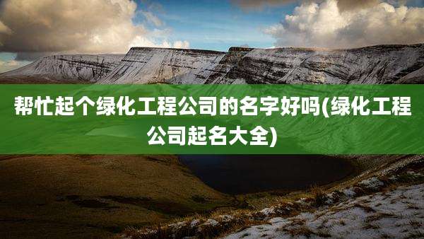 帮忙起个绿化工程公司的名字好吗(绿化工程公司起名大全)