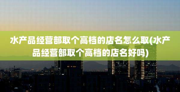 水产品经营部取个高档的店名怎么取(水产品经营部取个高档的店名好吗)