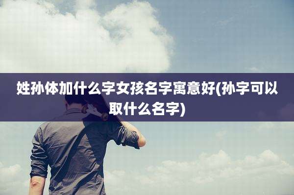 姓孙体加什么字女孩名字寓意好(孙字可以取什么名字)