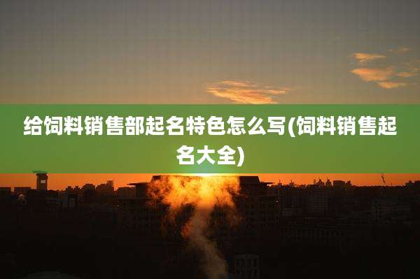 给饲料销售部起名特色怎么写(饲料销售起名大全)