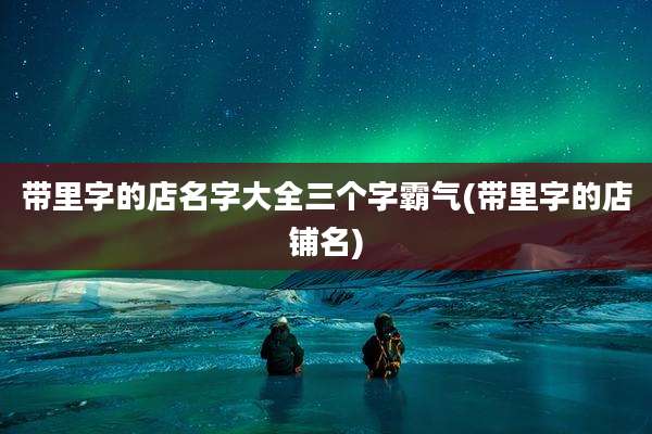 带里字的店名字大全三个字霸气(带里字的店铺名)