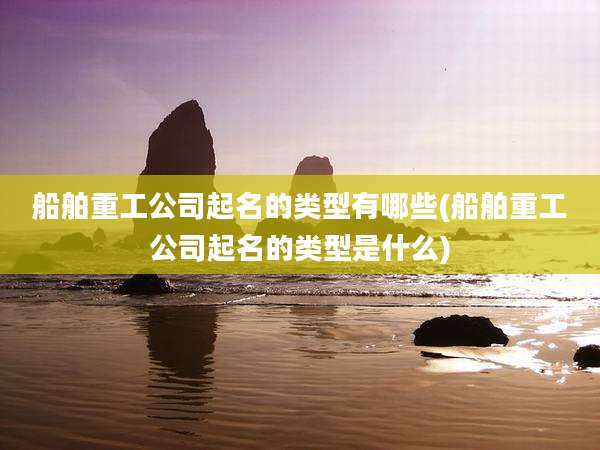 船舶重工公司起名的类型有哪些(船舶重工公司起名的类型是什么)