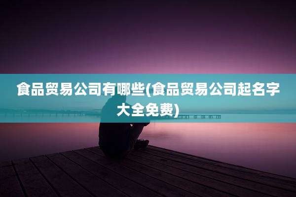 食品贸易公司有哪些(食品贸易公司起名字大全免费)