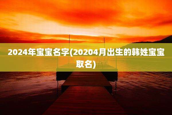 2024年宝宝名字(20204月出生的韩姓宝宝取名)