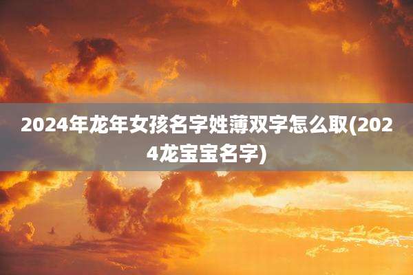 2024年龙年女孩名字姓薄双字怎么取(2024龙宝宝名字)