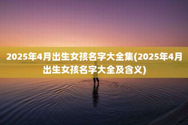 2025年4月出生女孩名字大全集(2025年4月出生女孩名字大全及含义)