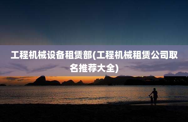 工程机械设备租赁部(工程机械租赁公司取名推荐大全)