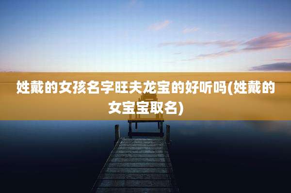 姓戴的女孩名字旺夫龙宝的好听吗(姓戴的女宝宝取名)