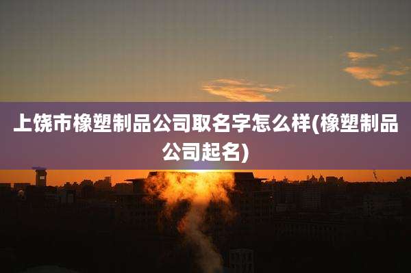 上饶市橡塑制品公司取名字怎么样(橡塑制品公司起名)