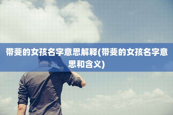 带斐的女孩名字意思解释(带斐的女孩名字意思和含义)