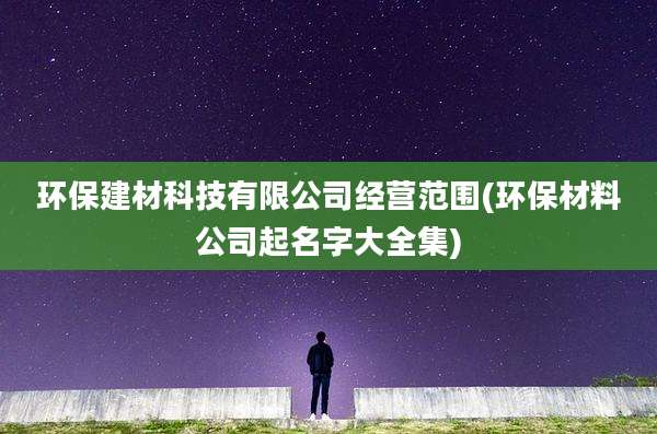 环保建材科技有限公司经营范围(环保材料公司起名字大全集)