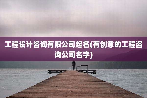 工程设计咨询有限公司起名(有创意的工程咨询公司名字)