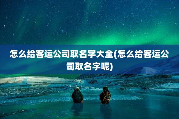 怎么给客运公司取名字大全(怎么给客运公司取名字呢)