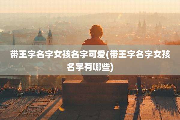 带王字名字女孩名字可爱(带王字名字女孩名字有哪些)