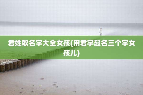 君姓取名字大全女孩(用君字起名三个字女孩儿)