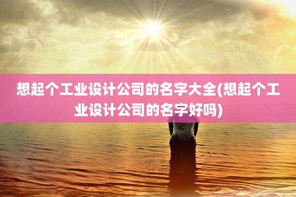 想起个工业设计公司的名字大全(想起个工业设计公司的名字好吗)